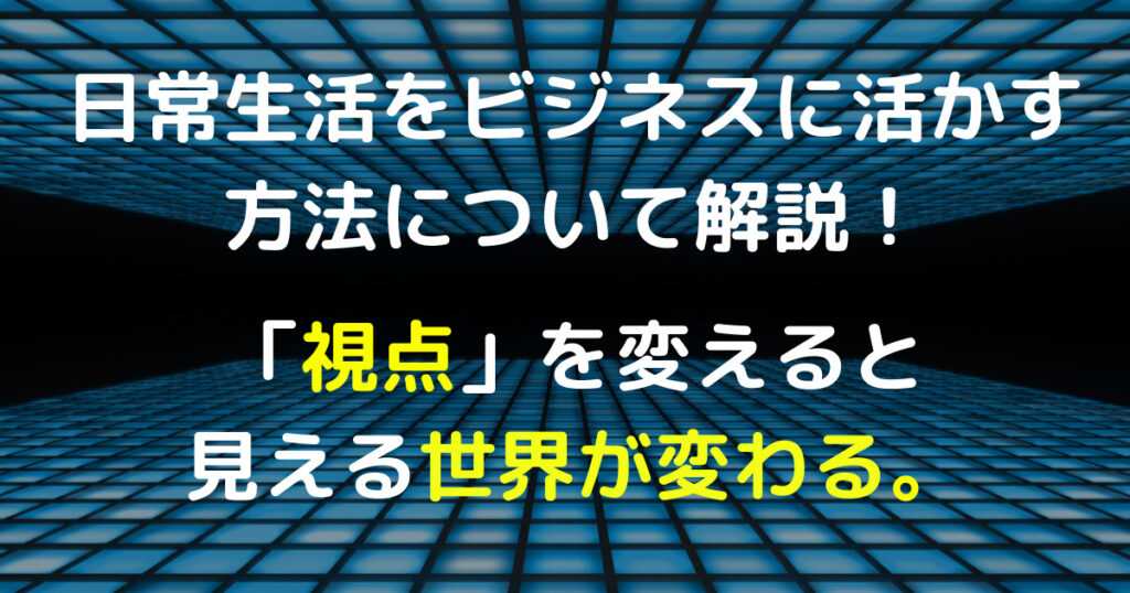 日常生活をビジネスに活かす方法について解説！「視点」を変えると見える世界が変わる。